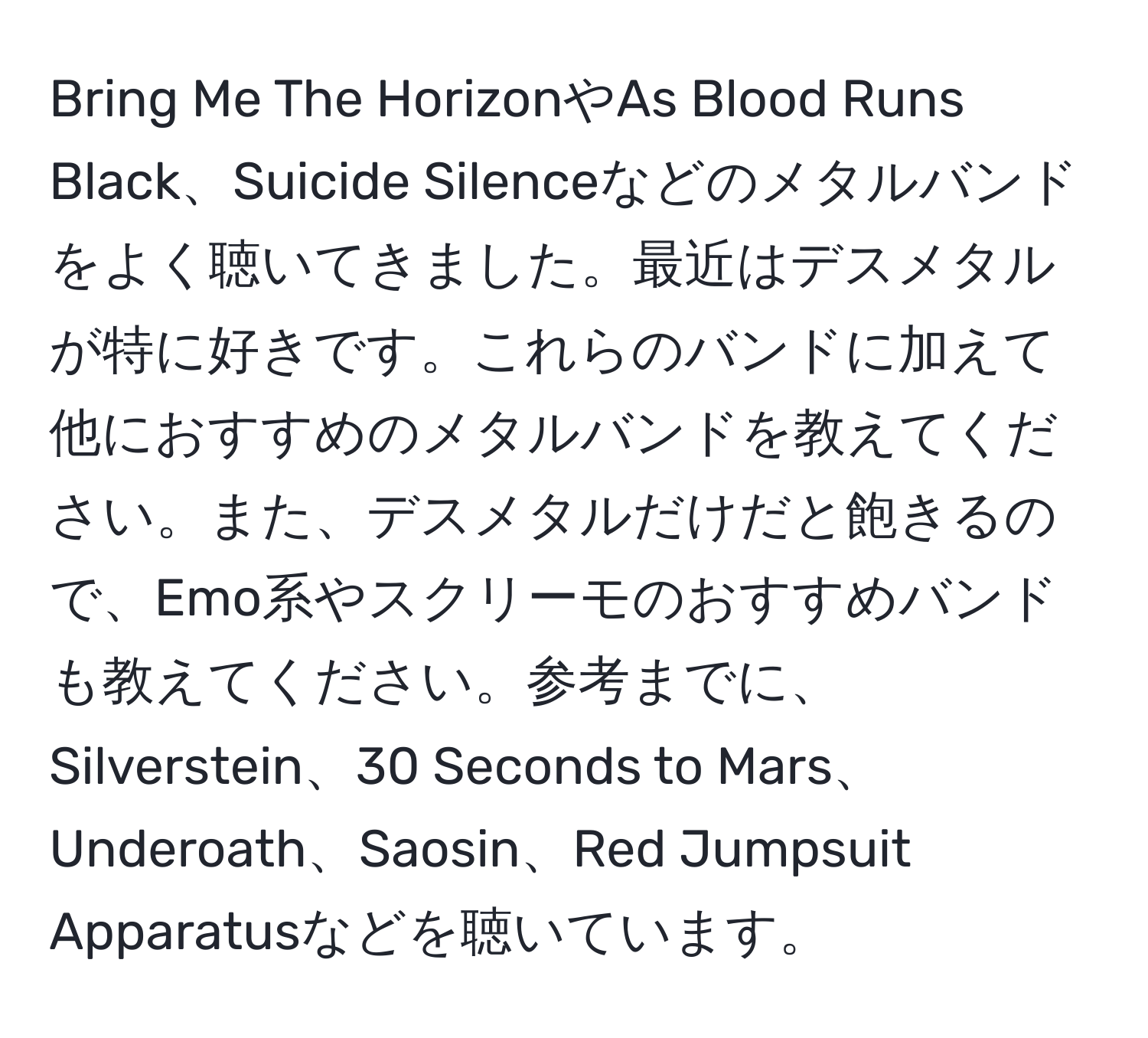 Bring Me The HorizonやAs Blood Runs Black、Suicide Silenceなどのメタルバンドをよく聴いてきました。最近はデスメタルが特に好きです。これらのバンドに加えて他におすすめのメタルバンドを教えてください。また、デスメタルだけだと飽きるので、Emo系やスクリーモのおすすめバンドも教えてください。参考までに、Silverstein、30 Seconds to Mars、Underoath、Saosin、Red Jumpsuit Apparatusなどを聴いています。