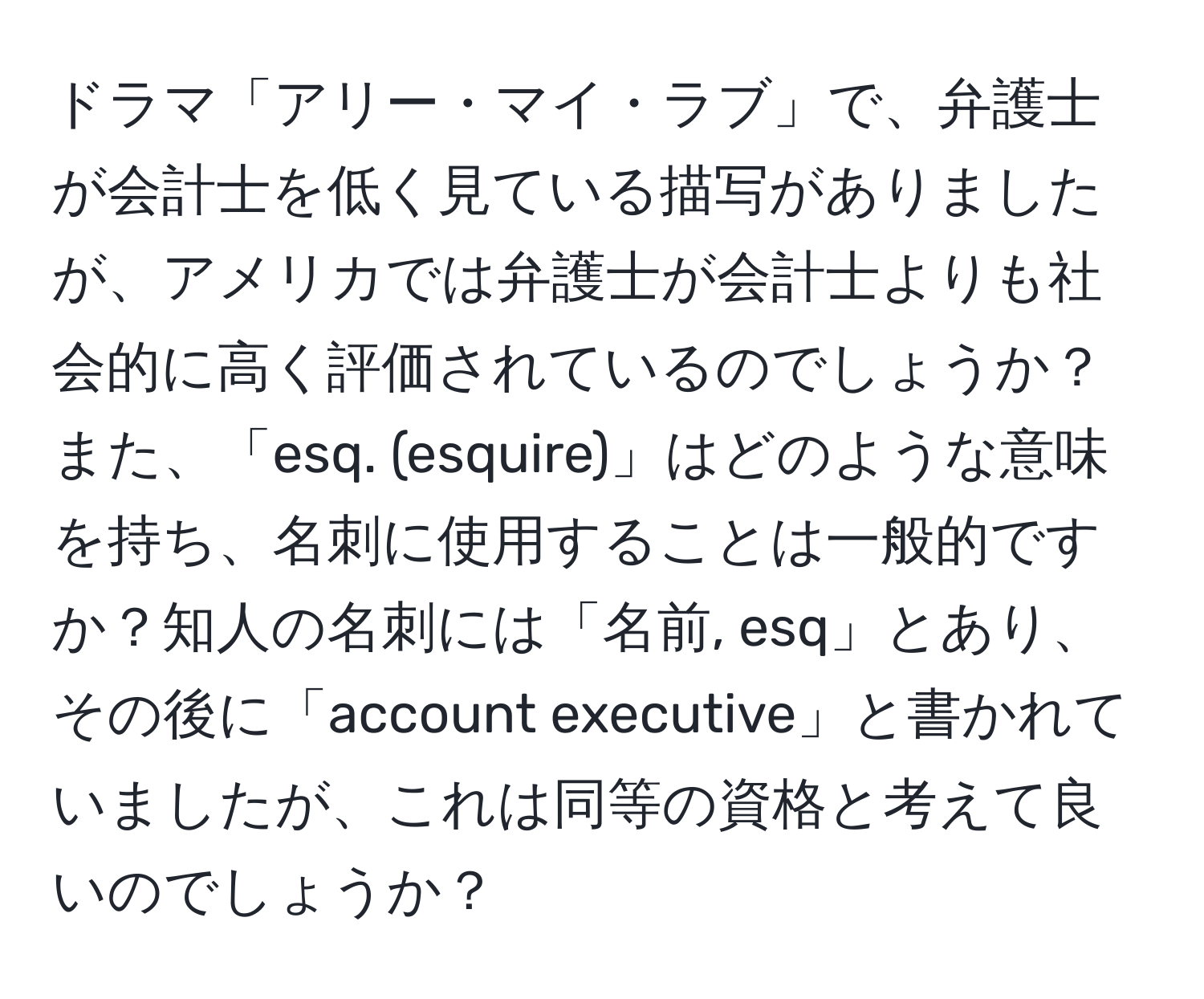 ドラマ「アリー・マイ・ラブ」で、弁護士が会計士を低く見ている描写がありましたが、アメリカでは弁護士が会計士よりも社会的に高く評価されているのでしょうか？また、「esq. (esquire)」はどのような意味を持ち、名刺に使用することは一般的ですか？知人の名刺には「名前, esq」とあり、その後に「account executive」と書かれていましたが、これは同等の資格と考えて良いのでしょうか？