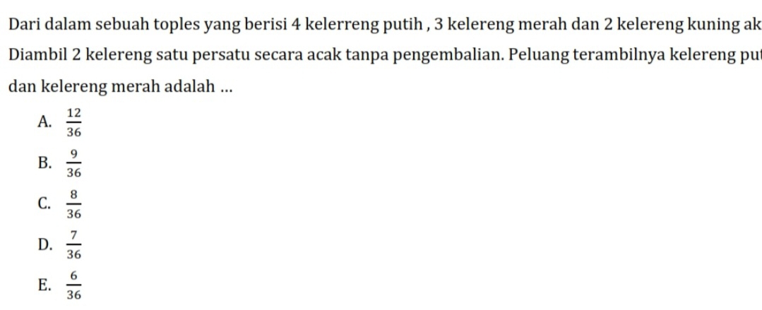 Dari dalam sebuah toples yang berisi 4 kelerreng putih , 3 kelereng merah dan 2 kelereng kuning ak
Diambil 2 kelereng satu persatu secara acak tanpa pengembalian. Peluang terambilnya kelereng put
dan kelereng merah adalah ...
A.  12/36 
B.  9/36 
C.  8/36 
D.  7/36 
E.  6/36 