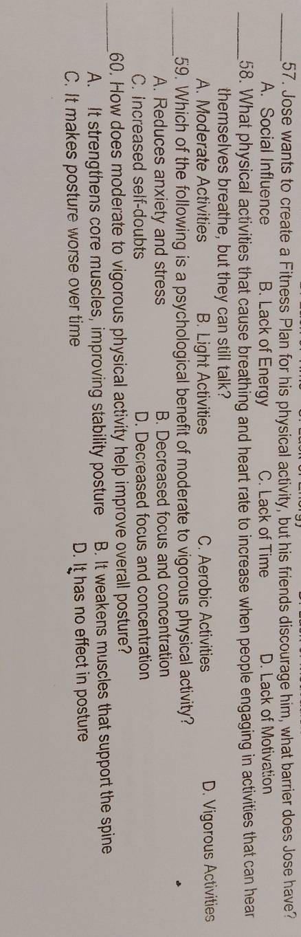 Jose wants to create a Fitness Plan for his physical activity, but his friends discourage him, what barrier does Jose have?
A. Social Influence B. Lack of Energy C. Lack of Time D. Lack of Motivation
_58. What physical activities that cause breathing and heart rate to increase when people engaging in activities that can hear
themselves breathe, but they can still talk?
A. Moderate Activities B. Light Activities C. Aerobic Activities D. Vigorous Activities
_59. Which of the following is a psychological benefit of moderate to vigorous physical activity?
A. Reduces anxiety and stress B. Decreased focus and concentration
C. increased self-doubts D. Decreased focus and concentration
_60. How does moderate to vigorous physical activity help improve overall posture?
A. It strengthens core muscles, improving stability posture B. It weakens muscles that support the spine
C. It makes posture worse over time D. It has no effect in posture