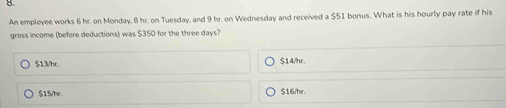 An employee works 6 hr. on Monday, 8 hr. on Tuesday, and 9 hr. on Wednesday and received a $51 bonus. What is his hourly pay rate if his
gross income (before deductions) was $350 for the three days?
$13/hr. $14/hr.
$15/hr. $16/hr.