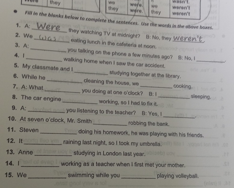 ere they 
Fill in the blanks below to coms. Use the words in the above boxes. 
1. A: _they watching TV at midnight? B: No, they 
2. We _eating lunch in the cafeteria at noon._ 
3. A:_ you talking on the phone a few minutes ago? B: No, I 
_. 
4. 1_ walking home when I saw the car accident. 
5. My classmate and I _studying together at the library. 
6. While he _cleaning the house, we cooking. 
7. A: What _you doing at one o'clock? B: I sleeping. 
8. The car engine _working, so I had to fix it._ 
_ 
9. A: _you listening to the teacher? B: Yes, I 
. 
10. At seven o'clock, Mr. Smith _robbing the bank. 
11. Steven _doing his homework, he was playing with his friends. 
12. It _raining last night, so I took my umbrella. 
13. Anne_ studying in London last year. 
14. I _working as a teacher when I first met your mother. 
15. We_ swimming while you _playing volleyball.