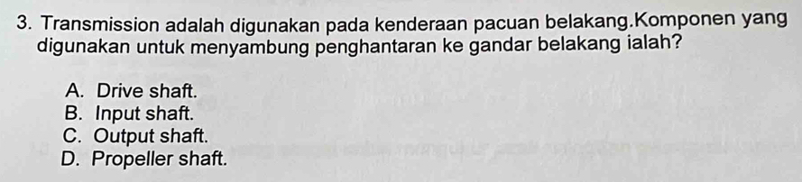 Transmission adalah digunakan pada kenderaan pacuan belakang.Komponen yang
digunakan untuk menyambung penghantaran ke gandar belakang ialah?
A. Drive shaft.
B. Input shaft.
C. Output shaft.
D. Propeller shaft.