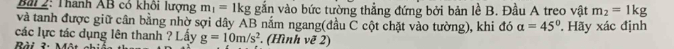 Thanh AB có khôi lượng m_1=1kg gắn vào bức tường thẳng đứng bởi bản lề B. Đầu A treo vật m_2=1kg
và tanh được giữ cân bằng nhờ sợi dây AB nắm ngang(đầu C cột chặt vào tường), khi đó alpha =45° Hãy xác định 
các lực tác dụng lên thanh ? Lấy g=10m/s^2. (Hình vẽ 2) 
Bài 3: Một