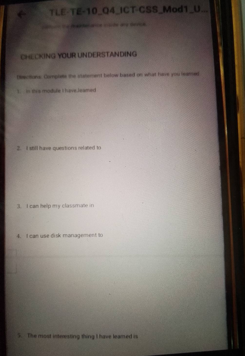 TLE-TE-10_Q4_ICT-CSS_Mod1_U... 
ranterárice maide ans dínrce 
CHECKING YOUR UNDERSTANDING 
Directions: Complete the statement below based on what have you leared 
1. in this module I have,leamed 
2. I still have questions related to 
3. I can help my classmate in 
4. I can use disk management to 
5. The most interesting thing I have learned is