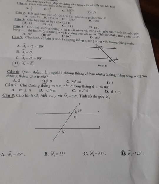 Em hãy lựa chọn đáp án đùng cho từng cầu và viết vào bài làm
Câu L; Cách viết nào biểu diễn số hữu tí:  (-8)/5  C.  (2,t(3))/2  D. sqrt(3)
A.  3/0  B.
Câu 2: Kết quả làm tròn số 1234,54321 đến hàng phần trăm là:
A. 1234,55 B. 1234. 54 C. 1234,5 D. 1000
A) 1 1
Cân 3: Căn bậc hai số học của 121 là: B. -1 1 C. ± 11 D. 121
Câu 4: Cho hai đường thắng a và b cất nhau và trong các góc tạo thành có một góc
bàng … hai đường thắng a và b vuông góc với nhau. Chỗ còn thiếu trong dầu ... là:
A. 80° B 90° C. 100° D. 180°
Câu 5: Cho hình về bên (Hình 1) đường thẳng a song song với đường thẳng b nếu:
A. widehat A_4+widehat B_1=180°
B. widehat A_1=widehat B_2
C. widehat A_3+widehat B_2=90^0
D. widehat A_4=widehat B_3. (Hình 1)
Câu 6: Qua 1 điểm nằm ngoài 1 đường thẳng có bao nhiêu đường thẳng song song với
đường thắng cho trước?
A. 2 B. 0 C Vhat oshat o D. 1
Câu 7: Cho đường thắng mparallel n , nếu đường thẳng d⊥ m thì:
A. m⊥ n B. d//m C. nparallel d D. d⊥ n
Câu 8: Cho hình vẽ, biết xparallel y và widehat M_1=55°. Tính số đo góc N_l_
A. widehat N_1=35°. B. widehat N_1=55° C. widehat N_1=65°. D. widehat N_1=125°.