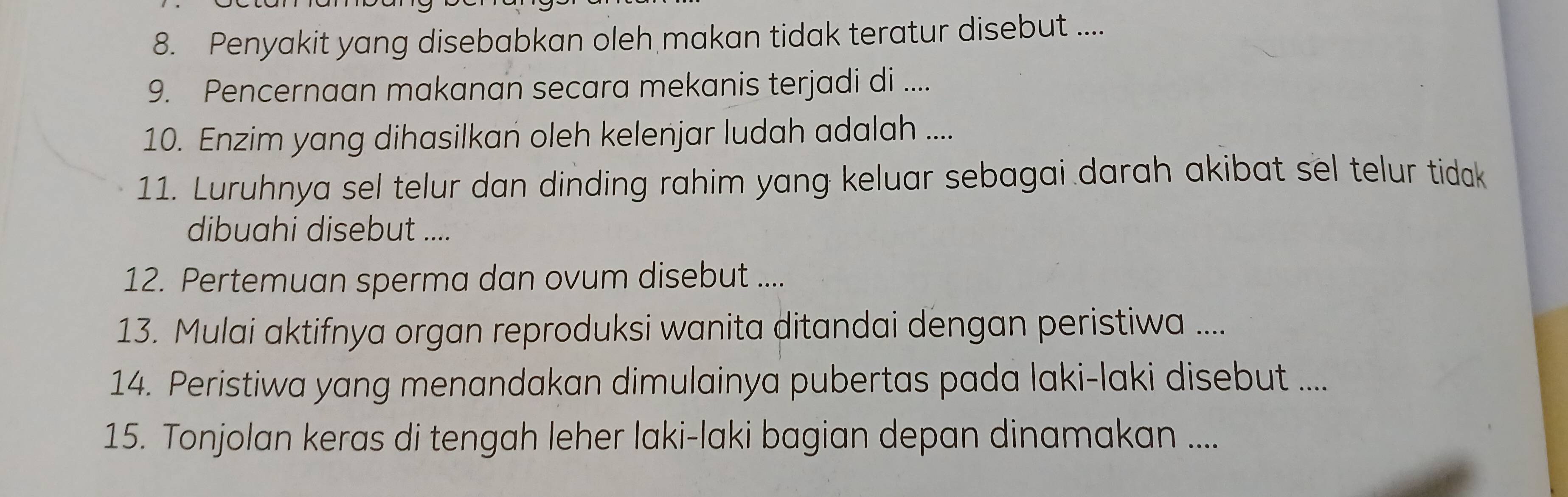 Penyakit yang disebabkan oleh makan tidak teratur disebut .... 
9. Pencernaan makanan secara mekanis terjadi di .... 
10. Enzim yang dihasilkan oleh kelenjar ludah adalah .... 
11. Luruhnya sel telur dan dinding rahim yang keluar sebagai darah akibat sel telur tidak 
dibuahi disebut .... 
12. Pertemuan sperma dan ovum disebut .... 
13. Mulai aktifnya organ reproduksi wanita ditandai dengan peristiwa .... 
14. Peristiwa yang menandakan dimulainya pubertas pada laki-laki disebut .... 
15. Tonjolan keras di tengah leher laki-laki bagian depan dinamakan ....