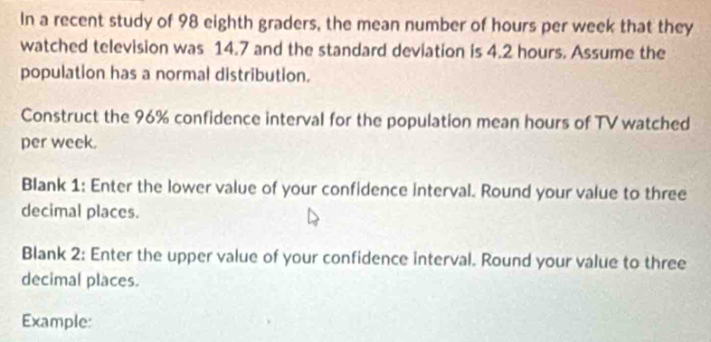 In a recent study of 98 eighth graders, the mean number of hours per week that they 
watched television was 14.7 and the standard deviation is 4.2 hours. Assume the 
population has a normal distribution. 
Construct the 96% confidence interval for the population mean hours of TV watched 
per week. 
Blank 1: Enter the lower value of your confidence interval. Round your value to three 
decimal places. 
Blank 2: Enter the upper value of your confidence interval. Round your value to three 
decimal places. 
Example: