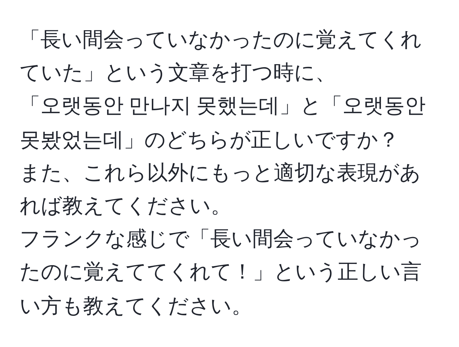 「長い間会っていなかったのに覚えてくれていた」という文章を打つ時に、  
「오랫동안 만나지 못했는데」と「오랫동안 못봤었는데」のどちらが正しいですか？  
また、これら以外にもっと適切な表現があれば教えてください。  
フランクな感じで「長い間会っていなかったのに覚えててくれて！」という正しい言い方も教えてください。