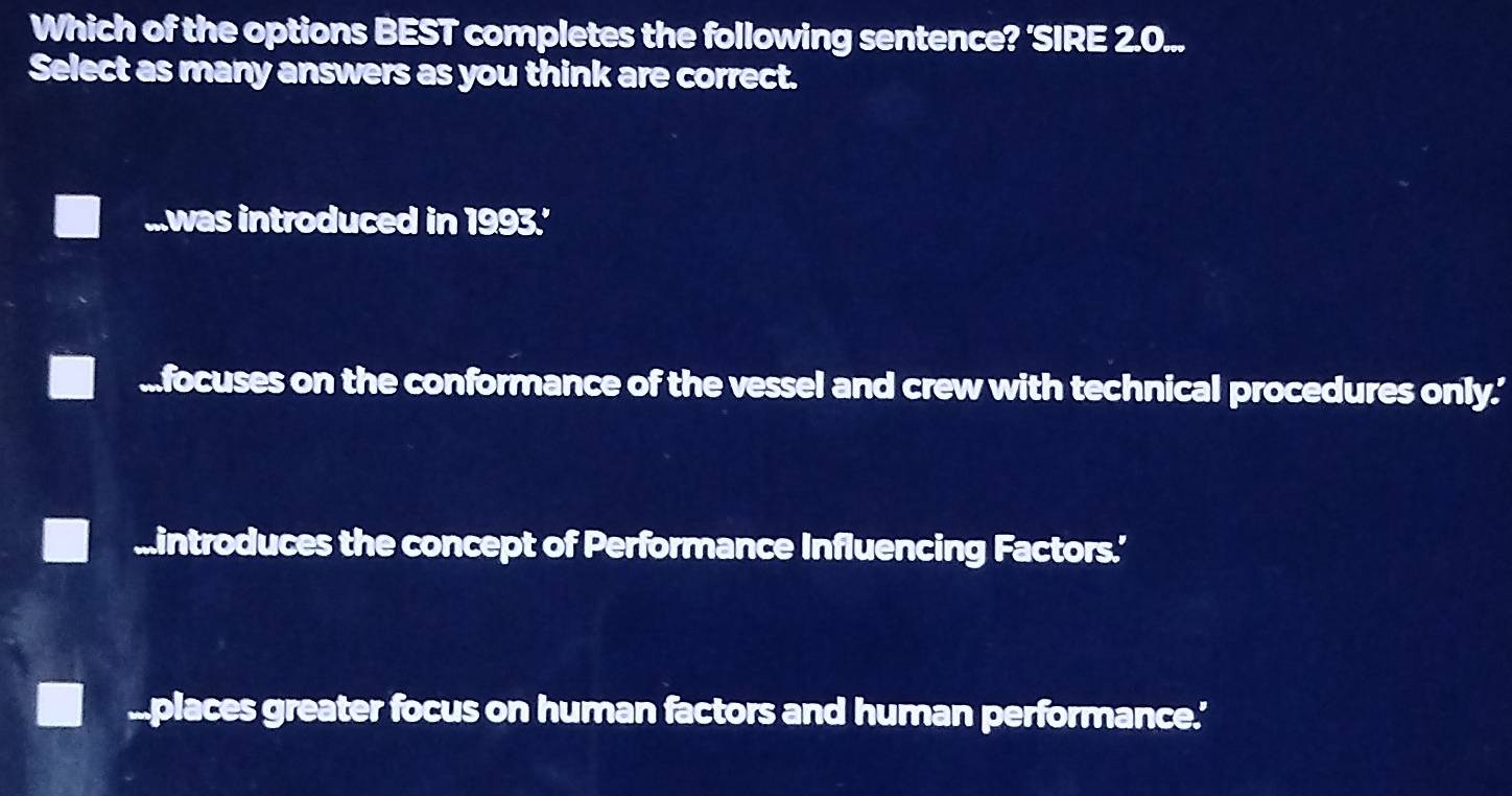 Which of the options BEST completes the following sentence? 'SIRE 2.0...
Select as many answers as you think are correct....was introduced in 1993.'.focuses on the conformance of the vessel and crew with technical procedures only.'
mintroduces the concept of Performance Influencing Factors.’.places greater focus on human factors and human performance.'