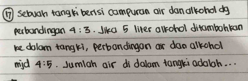 ⑦ sebugh tangli bensi campuran air danalkohol dg 
perbandingan 4:3 Jika 5 liter alkrohol ditambohkan 
ke dolam tangki, perbandingan air dan alkchol 
mid 4:5. Jumlah air di dalam tangki adaloh. . .