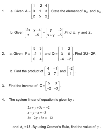 Given A=beginbmatrix 1&-2&4 0&1&3 2&5&2endbmatrix. State the element of a_13 and a_32. 
b. Given beginbmatrix 2x&y-4 z&-5endbmatrix =beginbmatrix y&-2 x+y&-5endbmatrix.Find x, y and z. 
2. a. Given P=beginbmatrix 5&3 -2&1 0&4endbmatrix and Q=beginbmatrix 1&2 3&0 -4&-2endbmatrix. Find 3Q-2P. 
b. Find the product of beginbmatrix 4&-1 -3&7endbmatrix and beginbmatrix -2 1endbmatrix. 
3. Find the inverse of C=beginbmatrix 5&3 -2&-3endbmatrix. 
4. The system linear of equation is given by :
2x+y+3z=-2
x-y-z=-3
3x-2y+3z=-12
and △ _o=13. By using Cramer's Rule, find the value of y.