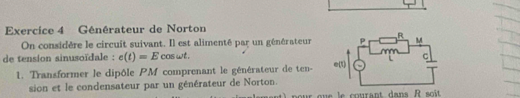 Générateur de Norton 
On considère le circuit suivant. Il est alimenté par un générateur 
de tension sinusoïdale : e(t)=E cos wt. 
1. Transformer le dipôle PM comprenant le générateur de ten- 
sion et le condensateur par un générateur de Norton.
p our que le courant dans R soît