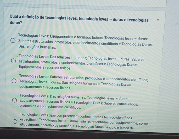 Qual a definição de tecnologias leves, tecnologia leves - duras e tecnologias *
duras?
Tecnologias Leves: Equipamentos e recursos físicos; Tecnologias leves - duras:
Saberes estruturados, protocolos e conhecimentos científicos e Tecnologias Duras:
Das relações humanas.
* Tecnologias Leves: Das relações humanas; Tecnologias leves - duras: Saberes
estruturados, protocolos e conhecimentos científicos e Tecnologias Duras:
Equipamentos e recursos físicos.
Tecnologias Leves: Saberes estruturados, protocolos e conhecimentos científicos;
Tecnologias leves - duras: Das relações humanas e Tecnologias Duras:
Equipamentos e recursos físicos.
Tecnologias Leves: Das relações humanas; Tecnologias leves - duras:
Equipamentos e recursos físicos e Tecnologias Duras: Saberes estruturados,
protocolos e conhecimentos científicos.
Tecnologias Leves :que compreendem conhecimentos técnico-científicos
específicos; Tecnologias leves - duras: são representadas por equipamentos, como
glicosímetro, aparelho de pressão, e Tecnologias Duras: vínculo e busca de