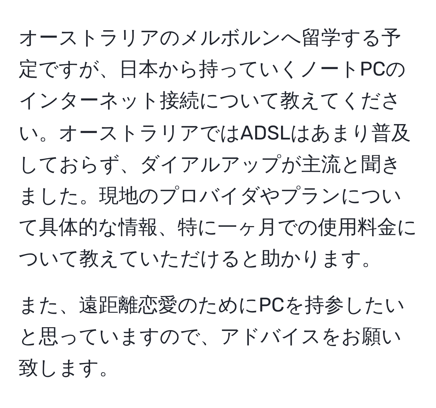 オーストラリアのメルボルンへ留学する予定ですが、日本から持っていくノートPCのインターネット接続について教えてください。オーストラリアではADSLはあまり普及しておらず、ダイアルアップが主流と聞きました。現地のプロバイダやプランについて具体的な情報、特に一ヶ月での使用料金について教えていただけると助かります。

また、遠距離恋愛のためにPCを持参したいと思っていますので、アドバイスをお願い致します。