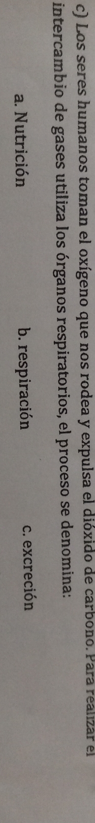 Los seres humanos toman el oxígeno que nos rodea y expulsa el dióxido de carbono. Para realizar el
intercambio de gases utiliza los órganos respiratorios, el proceso se denomina:
a. Nutrición b. respiración c. excreción