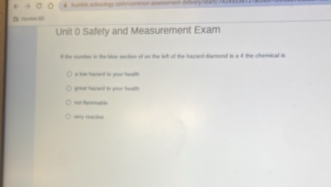 um b sch oclopycom/commen-anessmentdelivery/siarty58120
mbe SD
Unit 0 Safety and Measurement Exam
lf the number in the blue section of on the let of the hazard diamond is a 4 the chemical is
s low hazard to your health
grea! hezard to your health
not flammable
very reactive