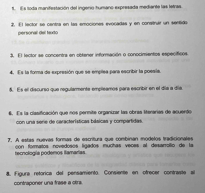 Es toda manifestación del ingenio humano expresada mediante las letras. 
2. El lector se centra en las emociones evocadas y en construir un sentido 
personal del texto 
3. El lector se concentra en obtener información o conocimientos específicos. 
4. Es la forma de expresión que se emplea para escribir la poesía. 
5. Es el discurso que regularmente empleamos para escribir en el día a día. 
6. Es la clasificación que nos permite organizar las obras literarias de acuerdo 
con una serie de características básicas y compartidas. 
7. A estas nuevas formas de escritura que combinan modelos tradicionales 
con formatos novedosos ligados muchas veces al desarrollo de la 
tecnología podemos llamarlas. 
8. Figura retorica del pensamiento. Consiente en ofrecer contraste al 
contraponer una frase a otra.