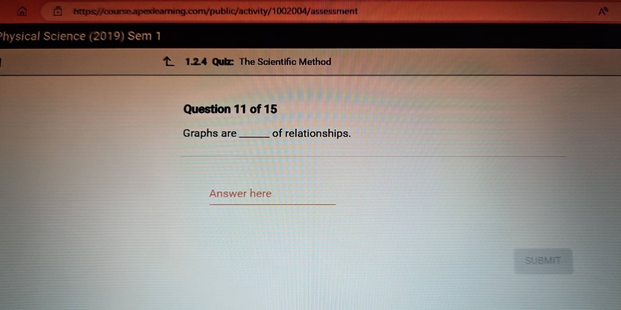 Physical Science (2019) Sem 1 
1.2.4 Quiz: The Scientific Method 
Question 11 of 15 
Graphs ar_e of relationships. 
Answer here 
SUBMIT