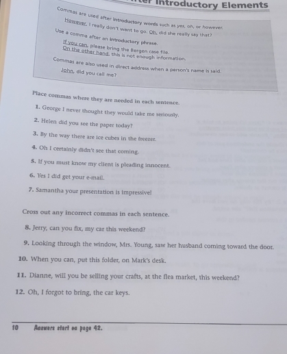 er Introductory Elements 
Commas are used after introductory words such as yes, oh, or however. 
Hos ber, I really don't want to go. Oh, did she really say that? 
Use a comma after an introductory phrase. 
I you can, please bring the Bergen case file. 
On the other hand, this is not enough information. 
Commas are also used in direct address when a person's name is said. 
John, did you call me? 
Place commas where they are needed in each sentence. 
1. George I never thought they would take me seriously. 
2. Helen did you see the paper today? 
3. By the way there are ice cubes in the freezer. 
4. Oh I certainly didn't see that coming. 
5. If you must know my client is pleading innocent. 
6. Yes I did get your e-mail. 
7. Samantha your presentation is impressivel 
Cross out any incorrect commas in each sentence. 
8. Jerry, can you fix, my car this weekend? 
9. Looking through the window, Mrs. Young, saw her husband coming toward the door. 
10. When you can, put this folder, on Mark's desk. 
11. Dianne, will you be selling your crafts, at the flea market, this weekend? 
12. Oh, I forgot to bring, the car keys. 
10 Answers stert on page 42.