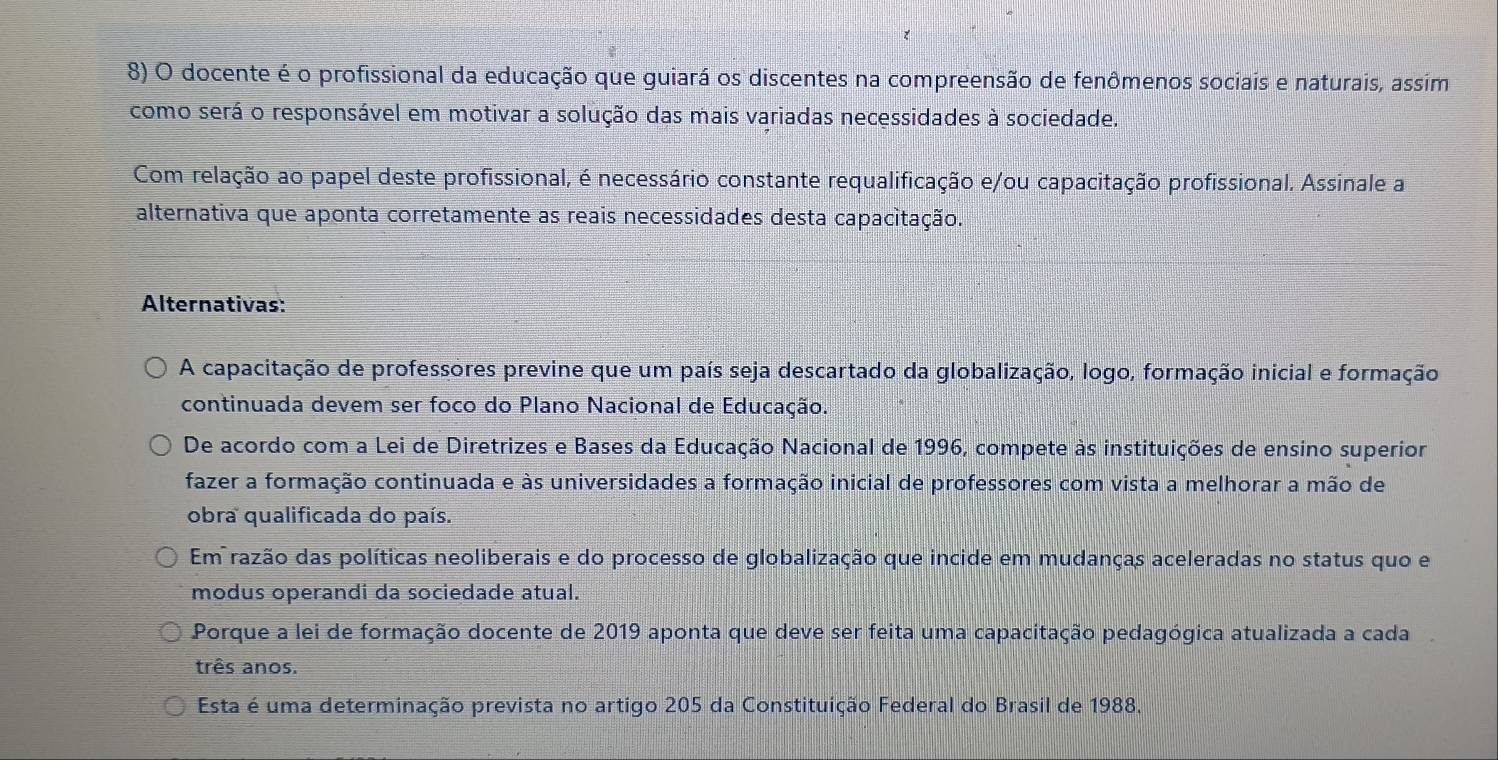 docente é o profissional da educação que guiará os discentes na compreensão de fenômenos sociais e naturais, assim
como será o responsável em motivar a solução das mais variadas necessidades à sociedade.
Com relação ao papel deste profissional, é necessário constante requalificação e/ou capacitação profissional. Assinale a
alternativa que aponta corretamente as reais necessidades desta capacitação.
Alternativas:
A capacitação de professores previne que um país seja descartado da globalização, logo, formação inicial e formação
continuada devem ser foco do Plano Nacional de Educação.
De acordo com a Lei de Diretrizes e Bases da Educação Nacional de 1996, compete às instituições de ensino superior
fazer a formação continuada e às universidades a formação inicial de professores com vista a melhorar a mão de
obra qualificada do país.
Em razão das políticas neoliberais e do processo de globalização que incide em mudanças aceleradas no status quo e
modus operandi da sociedade atual.
Porque a lei de formação docente de 2019 aponta que deve ser feita uma capacitação pedagógica atualizada a cada
três anos.
Esta é uma determinação prevista no artigo 205 da Constituição Federal do Brasil de 1988,