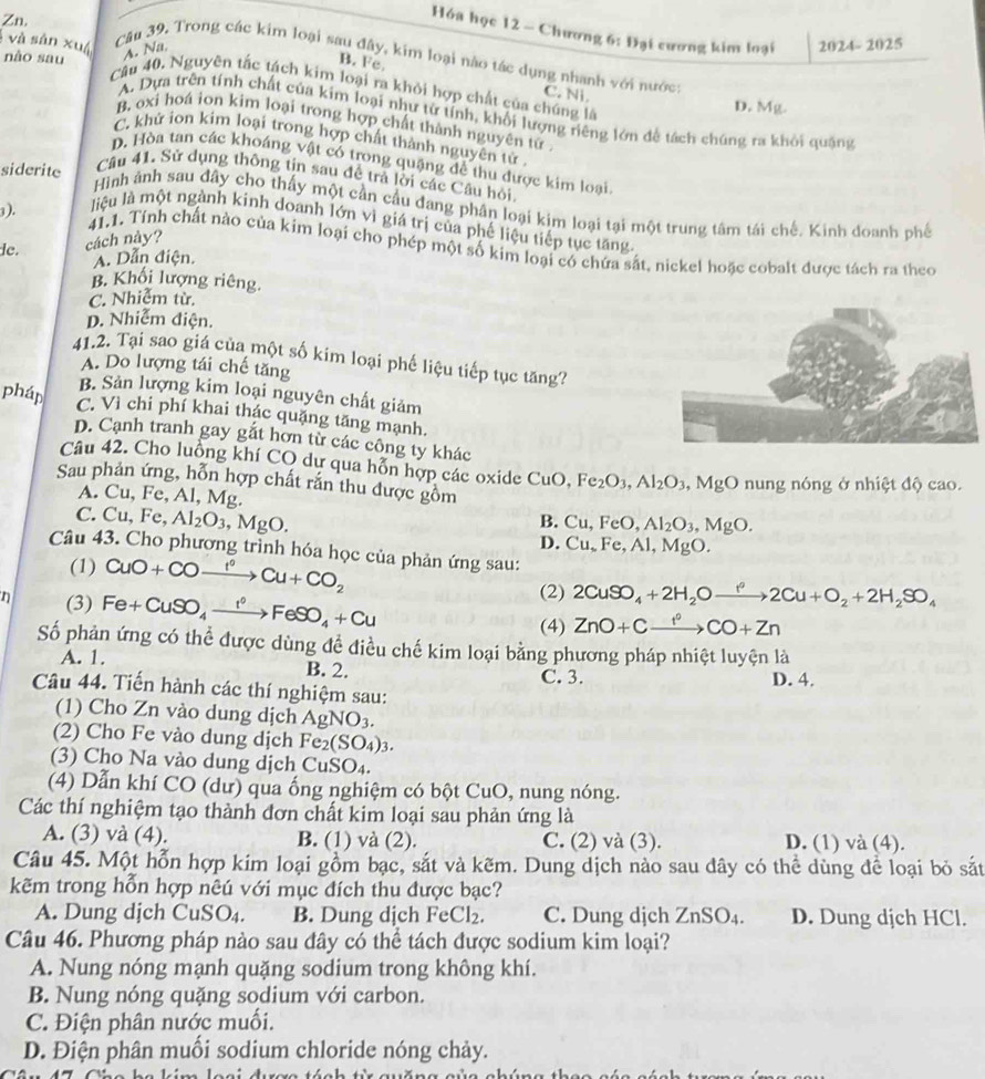Zn
Hóa học 12 - Chương 6: Đại cương kim loại 2024-2025
nào sau
A. Na.
Cău 39. Trong các kim loại sau đây, kim loại nào tác dụng nhanh với nước:
và sản xuá Câu 40, Nguyên tắc tách kim loại ra khởi hợp chất của chúng là
B. Fe. C. Ni
D. Mg.
A. Dựa trên tính chất của kim loại như từ tính, khối lượng riêng lớn đề tách chúng ra khỏi quặng
B. oxi hoá ion kim loại trong hợp chất thành nguyên tử
C. khử ion kim loại trong hợp chất thành nguyên tử .
D. Hòa tan các khoáng vật có trong quặng để thu được kim loại
Câu 41. Sử dụng thông tin sau để trả lời các Câu hỏi.
siderite Hình ảnh sau đây cho thấy một cần cầu đang phân loại kim loại tại một trung tâm tái chế. Kinh đoanh phố
3). liệu là một ngành kinh doanh lớn vì giá trị của phế liệu tiếp tục tăng.
de. cách này?
41,1. Tính chất nào của kim loại cho phép một số kim loại có chứa sắt, nickel hoặc cobalt được tách ra theo
A. Dẫn điện.
B. Khối lượng riêng.
C. Nhiễm từ.
D. Nhiễm điện.
41.2. Tại sao giá của một số kim loại phế liệu tiếp tục tăng?
A. Do lượng tái chế tăng
B. Sản lượng kim loại nguyên chất giảm
pháp C. Vì chi phí khai thác quặng tăng mạnh.
D. Cạnh tranh gay gắt hơn từ các công ty khác
Câu 42. Cho luồng khí CO dự qua hỗn hợp các oxide CuO,Fe_2O_3,Al_2O_3,MgO nung nóng ở nhiệt độ cao.
Sau phản ứng, hỗn hợp chất rắn thu được gồm
A. Cu, Fe, Al, Mg.
B. Cu,FeO,Al_2O_3,MgO.
C. Cu, Fe, Al_2O_3 , MgO. D. Cu,Fe,Al,MgO.
Câu 43. Cho phương trình hóa học của phản ứng sau:
(1) CuO+COxrightarrow I^0Cu+CO_2
n (3) Fe+CuSO_4xrightarrow I°FeSO_4+Cu
(2) 2CuSO_4+2H_2Oxrightarrow f2Cu+O_2+2H_2SO_4
(4) ZnO+Cxrightarrow f°CO+Zn
Số phản ứng có thể được dùng đề điều chế kim loại bằng phương pháp nhiệt luyện là
A. 1. B. 2. C. 3.
D. 4.
Câu 44. Tiến hành các thí nghiệm sau:
(1) Cho Zn vào dung dịch AgNO_3.
(2) Cho Fe vào dung dịch Fe_2(SO_4)_3.
(3) Cho Na vào dung dịch CuSO_4.
(4) Dẫn khí CO (dư) qua ống nghiệm có bột Cu O , nung nóng.
Các thí nghiệm tạo thành đơn chất kim loại sau phản ứng là
A. (3) và (4). B. (1) và (2). C. (2) và (3). D. (1) và (4).
Câu 45. Một hỗn hợp kim loại gồm bạc, sắt và kẽm. Dung dịch nào sau đây có thể dùng để loại bỏ sắt
kẽm trong hỗn hợp nêú với mục đích thu được bạc?
A. Dung dịch CuSO_4. B. Dung dịch FeCl_2. C. Dung djch ZnSO_4. D. Dung dịch HCl.
Câu 46. Phương pháp nào sau đây có thể tách được sodium kim loại?
A. Nung nóng mạnh quặng sodium trong không khí.
B. Nung nóng quặng sodium với carbon.
C. Điện phân nước muối.
D. Điện phân muối sodium chloride nóng chảy.