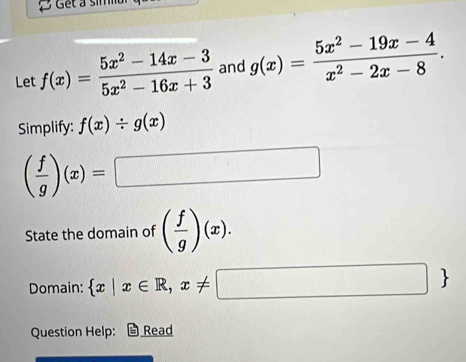 Get a sim 
Let f(x)= (5x^2-14x-3)/5x^2-16x+3  and g(x)= (5x^2-19x-4)/x^2-2x-8 . 
Simplify: f(x)/ g(x)
( f/g )(x)=□
State the domain of ( f/g )(x). 
Domain:  x|x∈ R,x!= □ 
Question Help: Read