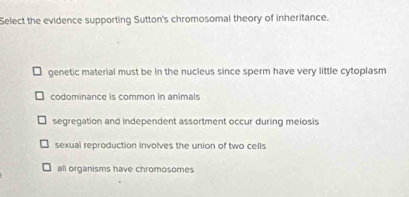 Select the evidence supporting Sutton's chromosomal theory of inheritance.
genetic material must be in the nucleus since sperm have very little cytoplasm
codominance is common in animals
segregation and independent assortment occur during meiosis
sexual reproduction involves the union of two cells
all organisms have chromosomes