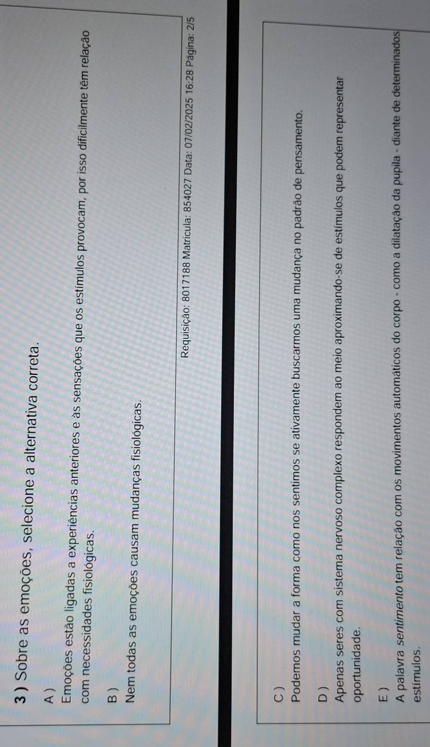3 ) Sobre as emoções, selecione a alternativa correta.
A )
Emoções estão ligadas a experiências anteriores e às sensações que os estímulos provocam, por isso dificilmente têm relação
com necessidades fisiológicas.
B )
Nem todas as emoções causam mudanças fisiológicas.
Requisição: 8017188 Matricula: 854027 Data: 07/02/2025 16:28 Página: 2/5
C)
Podemos mudar a forma como nos sentimos se ativamente buscarmos uma mudança no padrão de pensamento.
D )
Apenas seres com sistema nervoso complexo respondem ao meio aproximando-se de estímulos que podem representar
oportunidade.
E )
A palavra sentimento tem relação com os movimentos automáticos do corpo - como a dilatação da pupila - diante de determinados
estímulos.