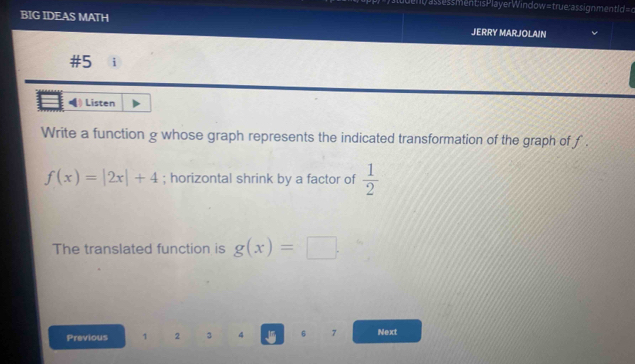 a s s s ment is Play erWindow = true : a s sign ment l d = d 
BIG IDEAS MATH JERRY MARJOLAIN 
#5 i 
. Listen 
Write a function g whose graph represents the indicated transformation of the graph of f.
f(x)=|2x|+4; horizontal shrink by a factor of  1/2 
The translated function is g(x)=□. 
Previous 1 2 3 4 6 7 Next