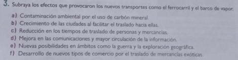 Subraya los efectos que provocaron los nuevos transportes como el ferrocarril y el barco de vapor.
a) Contaminación ambiental por el uso de carbón mineral.
b) Crecimiento de las ciudades al facilitar el traslado hacia ellas
c) Reducción en los tiempos de traslado de personas y mercancias.
d) Mejora en las comunicaciones y mayor circulación de la información.
e) Nuevas posibilidades en ámbitos como la guerra y la exploración geográfica.
f) Desarrollo de nuevos tipos de comercio por el traslado de mercancías exóticas.