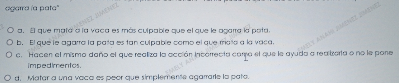 agarra la pata"
a. El que mata a la vaca es más culpable que el que le agarra la pata.
b. El que le agarra la pata es tan culpable como el que mata a la vaca.
c. Hacen el mismo daño el que realiza la acción incorrecta como el que le ayuda a realizaria o no le pone
impedimentos.
d. Matar a una vaca es peor que simplemente agarrarle la pata.