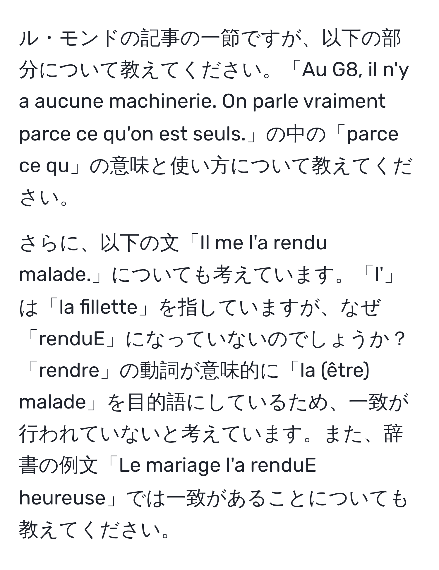 ル・モンドの記事の一節ですが、以下の部分について教えてください。「Au G8, il n'y a aucune machinerie. On parle vraiment parce ce qu'on est seuls.」の中の「parce ce qu」の意味と使い方について教えてください。

さらに、以下の文「Il me l'a rendu malade.」についても考えています。「l'」は「la fillette」を指していますが、なぜ「renduE」になっていないのでしょうか？「rendre」の動詞が意味的に「la (être) malade」を目的語にしているため、一致が行われていないと考えています。また、辞書の例文「Le mariage l'a renduE heureuse」では一致があることについても教えてください。