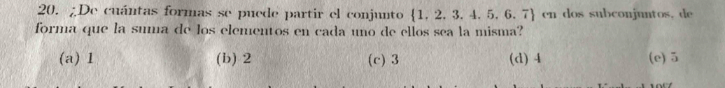 ¿De cuántas formas se puede partir el conjunto 1, 2, 3. 4. 5, 6, 7 en dos subconjuntos, de
forma que la suma de los elementos en cada uno de ellos sea la misma?
(a) 1 (b) 2 (c) 3 (d) 4 (e) 5