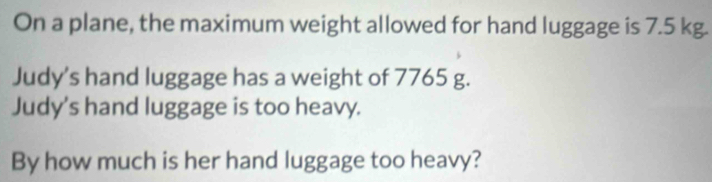 On a plane, the maximum weight allowed for hand luggage is 7.5 kg. 
Judy's hand luggage has a weight of 7765 g. 
Judy's hand luggage is too heavy. 
By how much is her hand luggage too heavy?