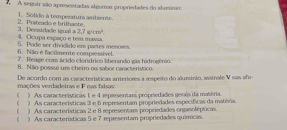 A seguir são apresentadas algumas propriedades do alumínio:
1. Sólido à temperatura ambiente.
2. Prateado e brilhante.
3. Densidade igual a 2,7g/cm^3. 
4. Ocupa espaço e tem massa.
5. Pode ser dividido em partes menores.
6. Não é facilmente compressível.
7. Reage com ácido clorídrico liberando gás hidrogênio.
8. Não possui um cheiro ou sabor característico.
De acordo com as características anteriores a respeito do alumínio, assinale V nas afir-
mações verdadeiras e F nas falsas:
( ) As características 1 e 4 representam propriedades gerais da matéria.
 ) As características 3 e 6 representam propriedades específicas da matéria.
 ) As características 2 e 8 representam propriedades organolépticas.
 ) As características 5 e 7 representam propriedades químicas.