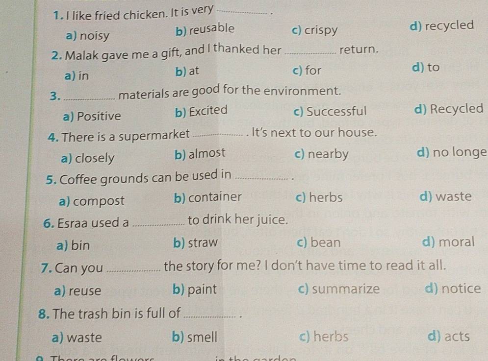 like fried chicken. It is very_
.
a) noisy
b) reusable c) crispy d) recycled
2. Malak gave me a gift, and I thanked her _return.
a) in b) at c) for d) to
3._ materials are good for the environment.
a) Positive b) Excited c) Successful d) Recycled
4. There is a supermarket_
It's next to our house.
a) closely b) almost c) nearby d) no longe
5. Coffee grounds can be used in_
.
a) compost b) container c) herbs d) waste
6. Esraa used a_ to drink her juice.
a) bin b) straw c) bean d) moral
7. Can you _the story for me? I don't have time to read it all.
a) reuse b) paint c) summarize d) notice
8. The trash bin is full of_
.
a) waste b) smell c)herbs d) acts