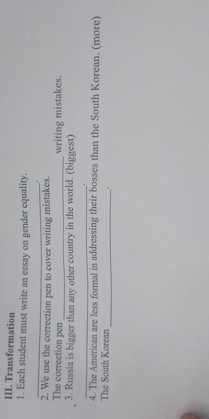 Transformation 
1. Each student must write an essay on gender equality. 
_ 
. 
2. We use the correction pen to cover writing mistakes. 
The correction pen _writing mistakes. 
3. Russia is bigger than any other country in the world. (biggest) 
_. 
4. The American are less formal in addressing their bosses than the South Korean. (more) 
The South Korean _.