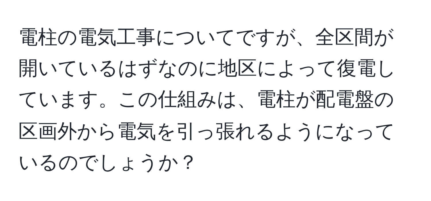 電柱の電気工事についてですが、全区間が開いているはずなのに地区によって復電しています。この仕組みは、電柱が配電盤の区画外から電気を引っ張れるようになっているのでしょうか？