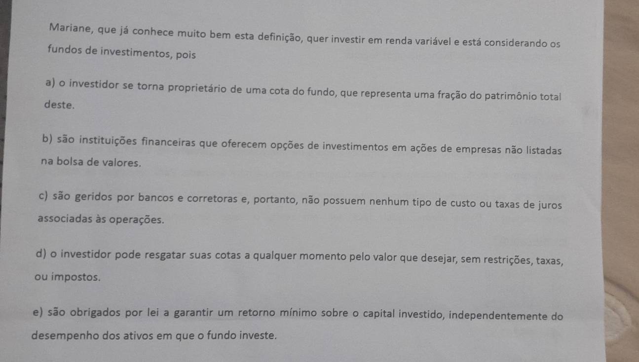 Mariane, que já conhece muito bem esta definição, quer investir em renda variável e está considerando os
fundos de investimentos, pois
a) o investidor se torna proprietário de uma cota do fundo, que representa uma fração do patrimônio total
deste.
b) são instituições financeiras que oferecem opções de investimentos em ações de empresas não listadas
na bolsa de valores.
c) são geridos por bancos e corretoras e, portanto, não possuem nenhum tipo de custo ou taxas de juros
associadas às operações.
d) o investidor pode resgatar suas cotas a qualquer momento pelo valor que desejar, sem restrições, taxas,
ou impostos.
e) são obrigados por lei a garantir um retorno mínimo sobre o capital investido, independentemente do
desempenho dos ativos em que o fundo investe.