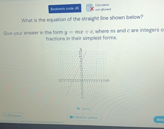 Calculator 
Bookwork code: 4B not allowed 
What is the equation of the straight line shown below? 
Give your answer in the form y=mx+c , where m and c are integers o 
fractions in their simplest forms. 
Zoom 
く Pvious Watch video Ans 
4penkeaa/85a1754ce68841cb-8e13a691da71896dc7task/4itar/1