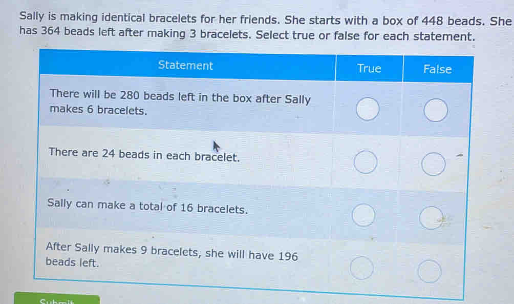 Sally is making identical bracelets for her friends. She starts with a box of 448 beads. She 
has 364 beads left after making 3 bracelets. Select true or false for each statement.