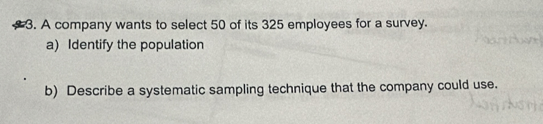 A company wants to select 50 of its 325 employees for a survey. 
a) Identify the population 
b) Describe a systematic sampling technique that the company could use.