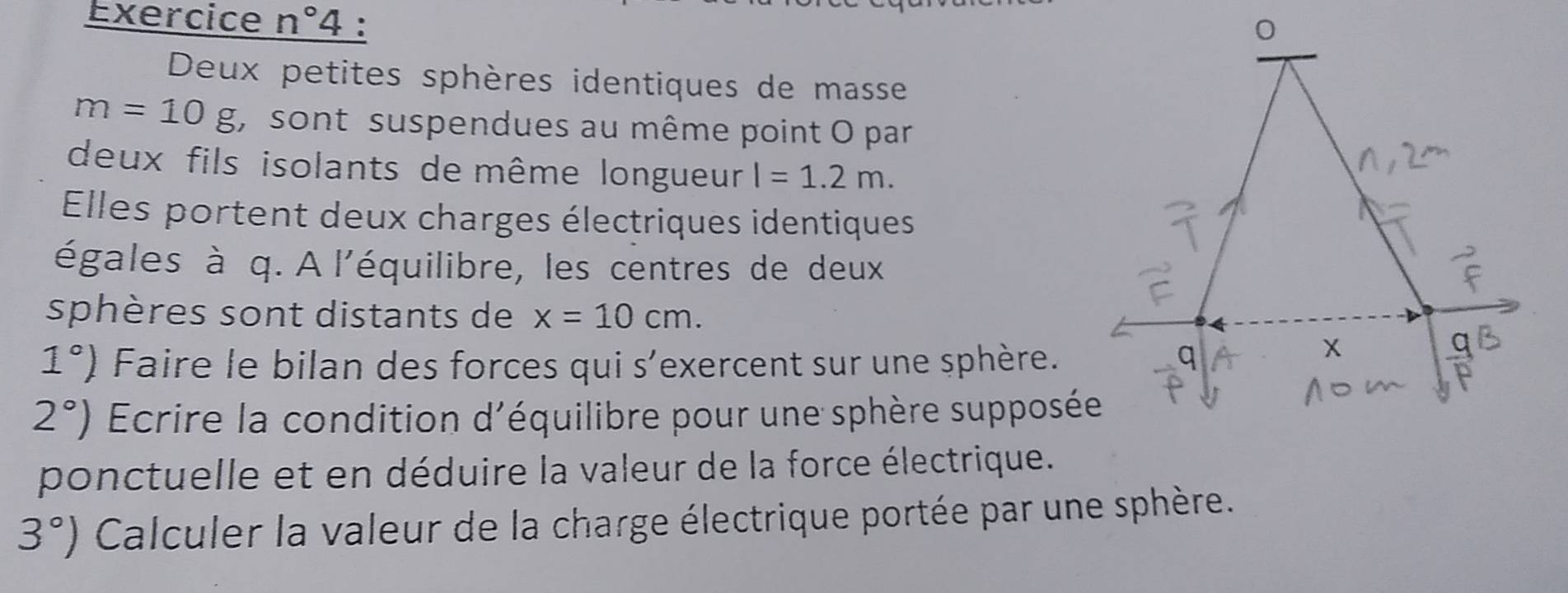 Exercice n°4 : 
Deux petites sphères identiques de masse
m=10g , sont suspendues au même point O par 
deux fils isolants de même longueur l=1.2m. 
Elles portent deux charges électriques identiques 
égales à q. A l'équilibre, les centres de deux 
sphères sont distants de x=10cm.
1°) Faire le bilan des forces qui s'exercent sur une sphère.
2°) Ecrire la condition d'équilibre pour une sphère supposée 
ponctuelle et en déduire la valeur de la force électrique.
3°) Calculer la valeur de la charge électrique portée par une sphère.