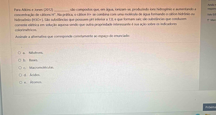 Ainda r
Para Atkins e Jones (2012) _são compostos que, em água, ionizam-se, produzindo íons hidrogênio e aumentando a respon
concentração de cátions H^+. Na prática, o cátion H+se e combina com uma molécula de água formando o cátion hidrônio ou Vale 0.0
hidroxônio (H3O+). São substâncias que possuem pH inferior a 7,0, e que formam sais; são substâncias que conduzem Mar
corrente elétrica em solução aquosa sendo que outra propriedade interessante é sua ação sobre os indicadores
colorimétricos.
Assinale a alternativa que corresponde corretamente ao espaço do enunciado:
a. Nêutrons.
b. Bases.
c. Macromoléculas.
d. Ácidos.
e. Átomos.
Próxima