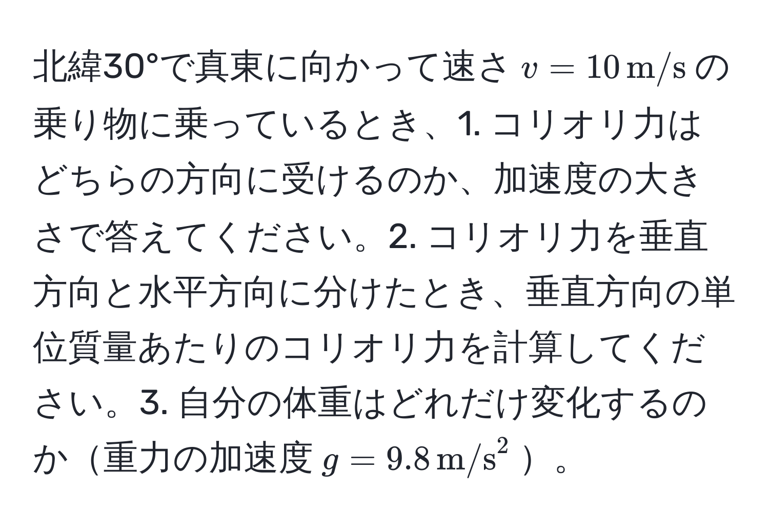 北緯30°で真東に向かって速さ$v=10, m/s$の乗り物に乗っているとき、1. コリオリ力はどちらの方向に受けるのか、加速度の大きさで答えてください。2. コリオリ力を垂直方向と水平方向に分けたとき、垂直方向の単位質量あたりのコリオリ力を計算してください。3. 自分の体重はどれだけ変化するのか重力の加速度$g=9.8, m/s^2$。