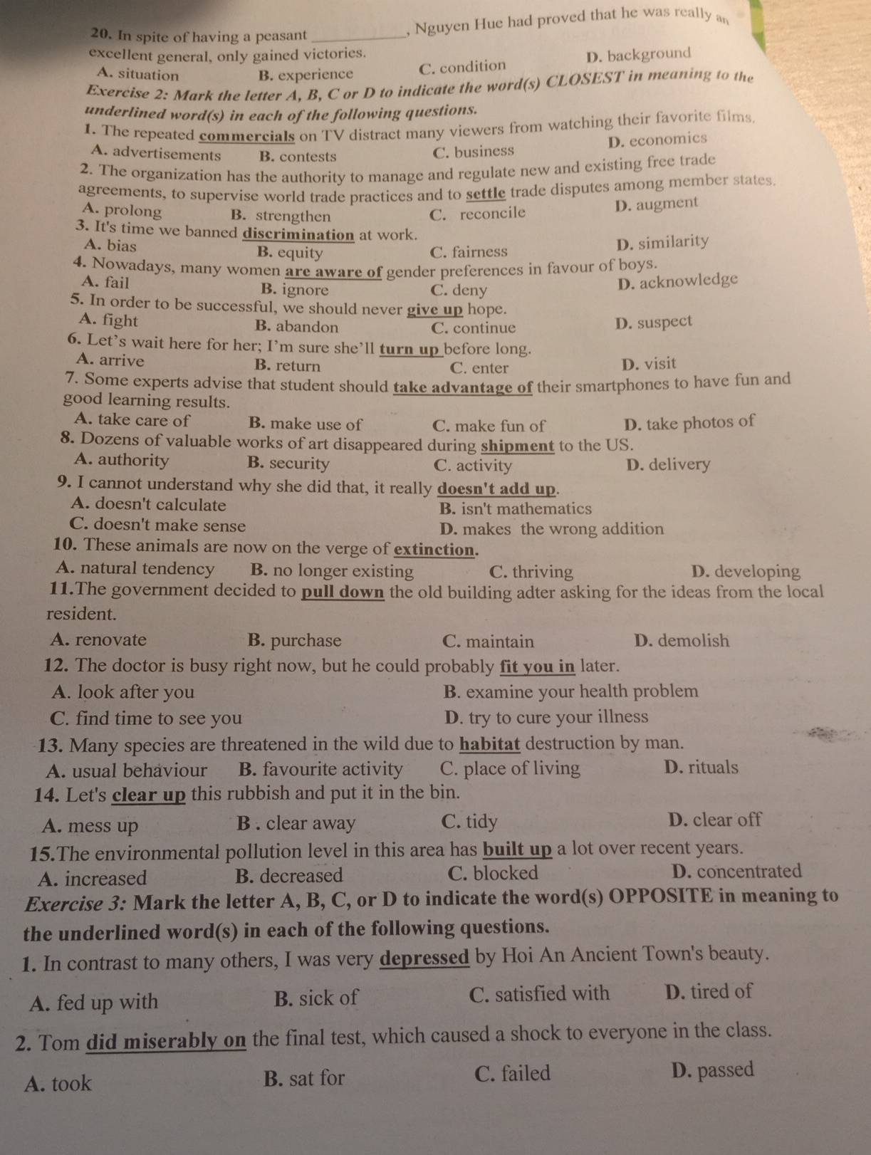 In spite of having a peasant_
, Nguyen Hue had proved that he was really an
excellent general, only gained victories.
A. situation B. experience C. condition D. background
Exercise 2: Mark the letter A. B, C or D to indicate the word(s) CLOSEST in meaning to the
underlined word(s) in each of the following questions.
1. The repeated commercials on TV distract many viewers from watching their favorite films.
A. advertisements B. contests
C. business D. economics
2. The organization has the authority to manage and regulate new and existing free trade
agreements, to supervise world trade practices and to settle trade disputes among member states.
A. prolong B. strengthen C. reconcile
D. augment
3. It's time we banned discrimination at work.
A. bias B. equity C. fairness D. similarity
4. Nowadays, many women are aware of gender preferences in favour of boys.
A. fail B. ignore C. deny
D. acknowledge
5. In order to be successful, we should never give up hope.
A. fight B. abandon C. continue D. suspect
6. Let's wait here for her; I’m sure she’ll turn up before long.
A. arrive B. return C. enter D. visit
7. Some experts advise that student should take advantage of their smartphones to have fun and
good learning results.
A. take care of B. make use of C. make fun of D. take photos of
8. Dozens of valuable works of art disappeared during shipment to the US.
A. authority B. security C. activity D. delivery
9. I cannot understand why she did that, it really doesn't add up.
A. doesn't calculate B. isn't mathematics
C. doesn't make sense D. makes the wrong addition
10. These animals are now on the verge of extinction.
A. natural tendency B. no longer existing C. thriving D. developing
11.The government decided to pull down the old building adter asking for the ideas from the local
resident.
A. renovate B. purchase C. maintain D. demolish
12. The doctor is busy right now, but he could probably fit you in later.
A. look after you B. examine your health problem
C. find time to see you D. try to cure your illness
13. Many species are threatened in the wild due to habitat destruction by man.
A. usual behaviour B. favourite activity C. place of living D. rituals
14. Let's clear up this rubbish and put it in the bin.
A. mess up B . clear away C. tidy D. clear off
15.The environmental pollution level in this area has built up a lot over recent years.
A. increased B. decreased C. blocked D. concentrated
Exercise 3: Mark the letter A, B, C, or D to indicate the word(s) OPPOSITE in meaning to
the underlined word(s) in each of the following questions.
1. In contrast to many others, I was very depressed by Hoi An Ancient Town's beauty.
A. fed up with B. sick of C. satisfied with D. tired of
2. Tom did miserably on the final test, which caused a shock to everyone in the class.
A. took B. sat for C. failed D. passed