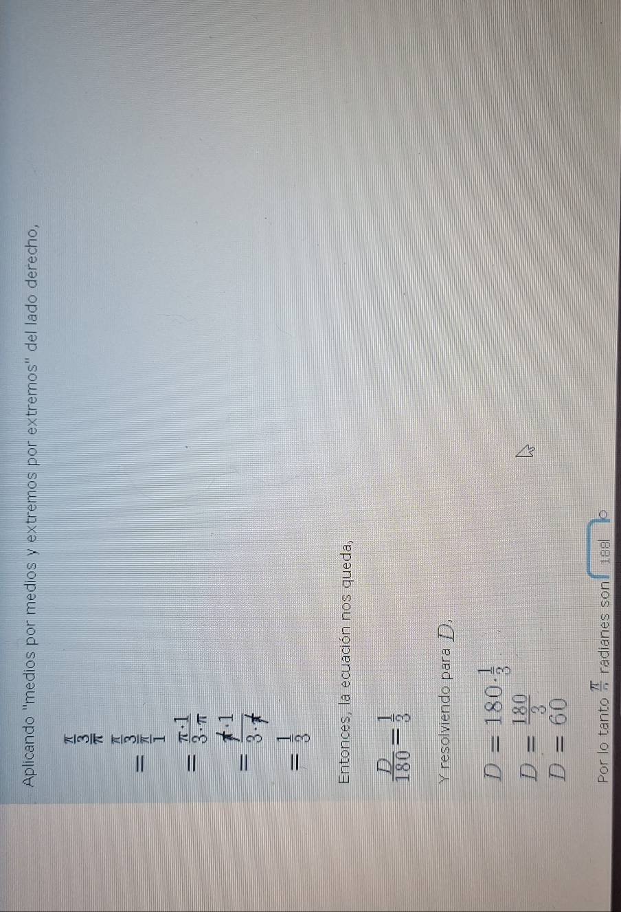 Aplicando ''medios por medios y extremos por extremos'' del lado derecho,
=frac  π /3  5/3 
= π · 1/3· π  
=frac f· 1· 13· f^(·)
= 1/3 
Entonces, la ecuación nos queda,
 D/180 = 1/3 
Yresolviendo para D,
D=180·  1/3 
D= 180/3 
D=60
Por lo tanto  π /n  radianes son 188