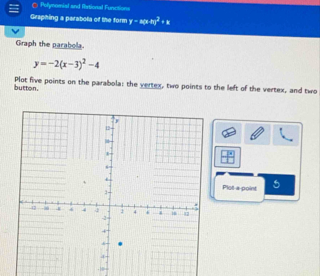 Polynomial and Rational Functions
Graphing a parabola of the form y-a(x-h)^2+k
Graph the parabola.
y=-2(x-3)^2-4
Plot five points on the parabola: the vertex, two points to the left of the vertex, and two
button.
Plot-a-point
-10 -