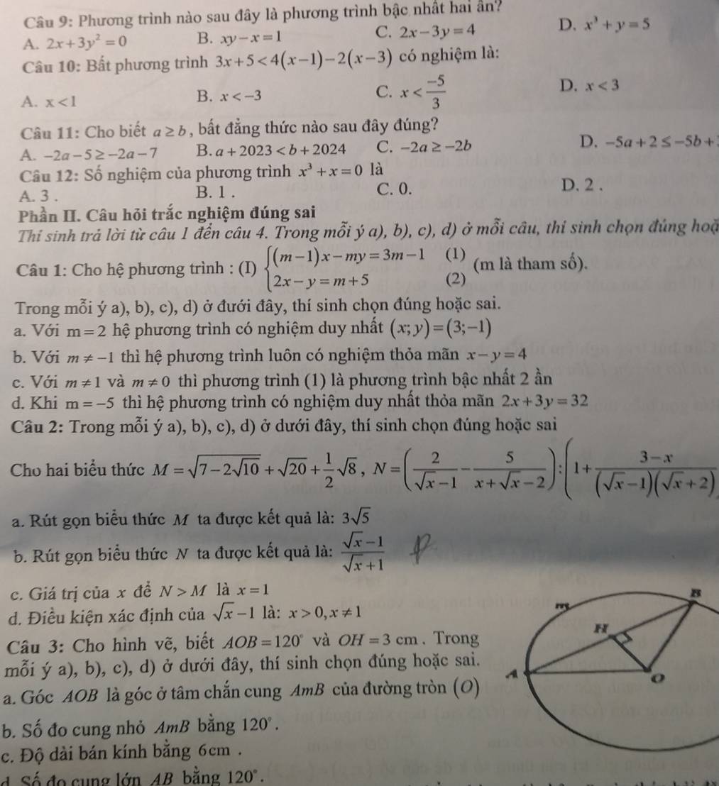 Phương trình nào sau đây là phương trình bậc nhất hai ân?
C.
A. 2x+3y^2=0 B. xy-x=1 2x-3y=4
D. x^3+y=5
Câu 10: Bất phương trình 3x+5<4(x-1)-2(x-3) có nghiệm là:
D. x<3</tex>
A. x<1</tex>
B. x
C. x
Câu 11: Cho biết a≥ b , bắt đẳng thức nào sau đây đúng?
D.
A. -2a-5≥ -2a-7 B. a+2023 C. -2a≥ -2b -5a+2≤ -5b+
Câu 12: Số nghiệm của phương trình x^3+x=0 là
A. 3 . B. 1 . C. 0. D. 2 .
Phần II. Câu hỏi trắc nghiệm đúng sai
Thi sinh trả lời từ câu 1 đến câu 4. Trong mỗi ý a), b), c), d) ở mỗi câu, thỉ sinh chọn đúng hoặ
(1)
Câu 1: Cho hệ phương trình : (I) beginarrayl (m-1)x-my=3m-1 2x-y=m+5endarray. (2) (m là tham số).
Trong mỗi ý a), b), c), d) ở đưới đây, thí sinh chọn đúng hoặc sai.
a. Với m=2 hệ phương trình có nghiệm duy nhất (x;y)=(3;-1)
b. Với m!= -1 thì hệ phương trình luôn có nghiệm thỏa mãn x-y=4
c. Với m!= 1 và m!= 0 thì phương trình (1) là phương trình bậc nhất 2 ần
d. Khi m=-5 thì hệ phương trình có nghiệm duy nhất thỏa mãn 2x+3y=32
Câu 2: Trong mỗi ý a), b), c), d) ở dưới đây, thí sinh chọn đúng hoặc sai
Cho hai biểu thức M=sqrt(7-2sqrt 10)+sqrt(20)+ 1/2 sqrt(8),N=( 2/sqrt(x)-1 - 5/x+sqrt(x)-2 ):(1+ (3-x)/(sqrt(x)-1)(sqrt(x)+2) 
a. Rút gọn biểu thức M ta được kết quả là: 3sqrt(5)
b. Rút gọn biểu thức N ta được kết quả là:  (sqrt(x)-1)/sqrt(x)+1 
c. Giá trị của x đề N>M là x=1
d. Điều kiện xác định của sqrt(x)-1 là: x>0,x!= 1
Câu 3: Cho hình vẽ, biết AOB=120° và OH=3cm. Trong
mỗi ý a), b), c), d) ở dưới đây, thí sinh chọn đúng hoặc sai.
a. Góc AOB là góc ở tâm chắn cung AmB của đường tròn (O) 
b. Số đo cung nhỏ AmB bằng 120°.
c. Độ dài bán kính bằng 6cm .
d Số đo cung lớn AB bằng 120°.